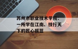 苏州市职业技术学院：一所学在江南、技行天下的匠心摇篮