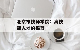北京市技师学院：高技能人才的摇篮
