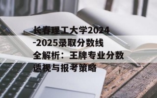 长春理工大学2024-2025录取分数线全解析：王牌专业分数透视与报考策略