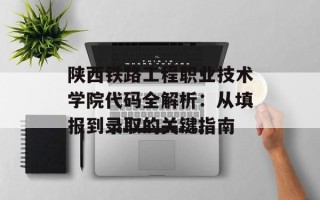 陕西铁路工程职业技术学院代码全解析：从填报到录取的关键指南
