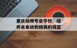 重庆幼师专业学校：培养未来幼教精英的摇篮