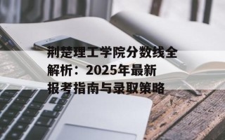 荆楚理工学院分数线全解析：2025年最新报考指南与录取策略