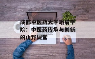 成都中医药大学峨眉学院：中医药传承与创新的山野课堂