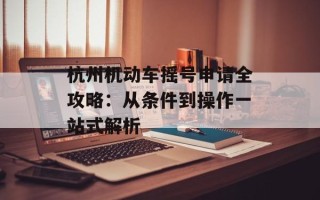 杭州机动车摇号申请全攻略：从条件到操作一站式解析
