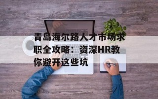 青岛海尔路人才市场求职全攻略：资深HR教你避开这些坑
