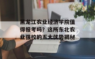 黑龙江农业经济学院值得报考吗？这所东北农业强校的五大优势揭秘