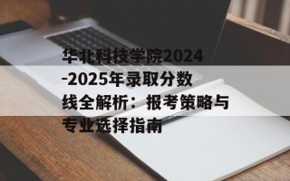 华北科技学院2024-2025年录取分数线全解析：报考策略与专业选择指南