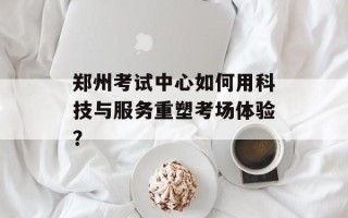 郑州考试中心如何用科技与服务重塑考场体验？