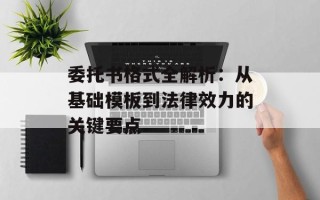 委托书格式全解析：从基础模板到法律效力的关键要点