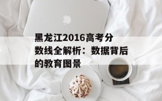 黑龙江2016高考分数线全解析：数据背后的教育图景