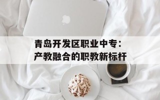 青岛开发区职业中专：产教融合的职教新标杆