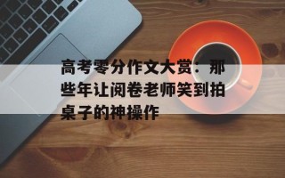 高考零分作文大赏：那些年让阅卷老师笑到拍桌子的神操作