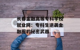 长春金融高等专科学校就业网：专科生逆袭金融圈的秘密武器