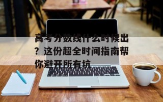 高考分数线什么时候出？这份超全时间指南帮你避开所有坑