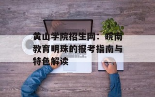 黄山学院招生网：皖南教育明珠的报考指南与特色解读
