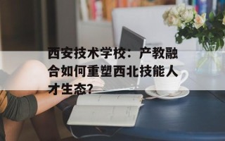 西安技术学校：产教融合如何重塑西北技能人才生态？