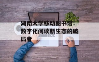 湖南大学移动图书馆：数字化阅读新生态的破局者