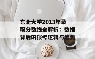 东北大学2013年录取分数线全解析：数据背后的报考逻辑与趋势