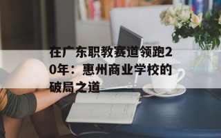 在广东职教赛道领跑20年：惠州商业学校的破局之道