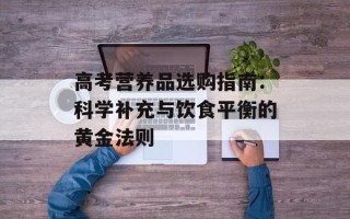 高考营养品选购指南：科学补充与饮食平衡的黄金法则
