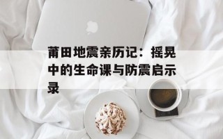 莆田地震亲历记：摇晃中的生命课与防震启示录