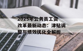 2025年公务员工资改革最新动态：津贴调整与绩效优化全解析