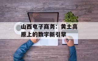 山西电子商务：黄土高原上的数字新引擎
