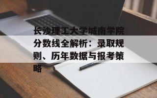 长沙理工大学城南学院分数线全解析：录取规则、历年数据与报考策略
