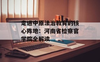 走进中原法治教育的核心阵地：河南省检察官学院全解读