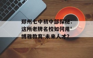 郑州七中初中部探秘：这所老牌名校如何用'博雅教育'未来人才？
