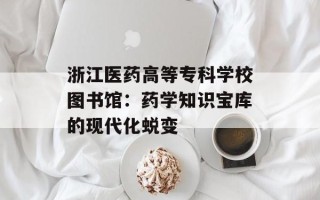 浙江医药高等专科学校图书馆：药学知识宝库的现代化蜕变