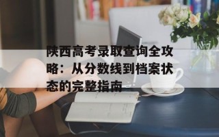 陕西高考录取查询全攻略：从分数线到档案状态的完整指南