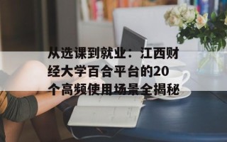 从选课到就业：江西财经大学百合平台的20个高频使用场景全揭秘