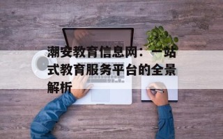 潮安教育信息网：一站式教育服务平台的全景解析