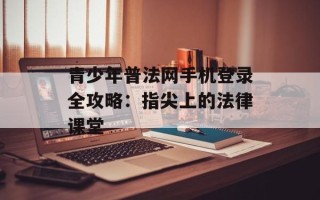 青少年普法网手机登录全攻略：指尖上的法律课堂