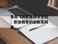 青岛飞扬职业技术学院：职业教育的创新实践者