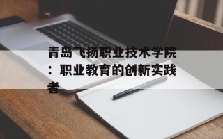 青岛飞扬职业技术学院：职业教育的创新实践者