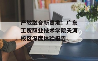 产教融合新高地：广东工贸职业技术学院天河校区深度体验报告