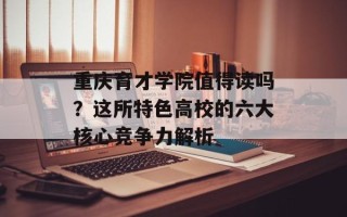 重庆育才学院值得读吗？这所特色高校的六大核心竞争力解析