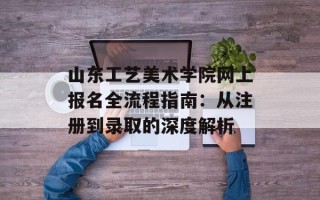 山东工艺美术学院网上报名全流程指南：从注册到录取的深度解析