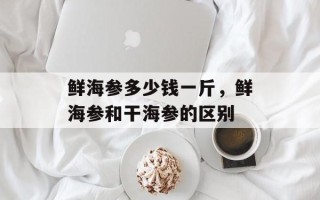 鲜海参多少钱一斤，鲜海参和干海参的区别