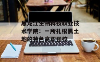 黑龙江生物科技职业技术学院：一所扎根黑土地的特色高职强校