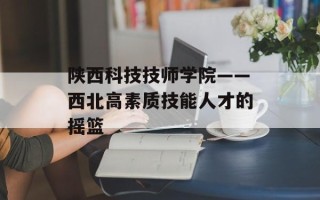 陕西科技技师学院——西北高素质技能人才的摇篮