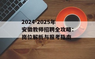 2024-2025年安徽教师招聘全攻略：岗位解析与报考指南