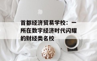 首都经济贸易学校：一所在数字经济时代闪耀的财经类名校