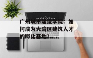 广州城市建设学院：如何成为大湾区建筑人才的孵化基地？