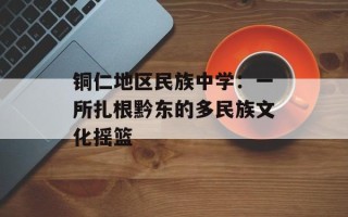 铜仁地区民族中学：一所扎根黔东的多民族文化摇篮