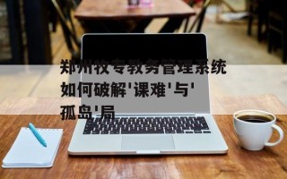 郑州牧专教务管理系统如何破解'课难'与'孤岛'局