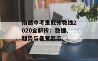 南通中考录取分数线2020全解析：数据、趋势与备考启示
