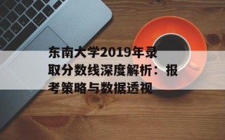 东南大学2019年录取分数线深度解析：报考策略与数据透视